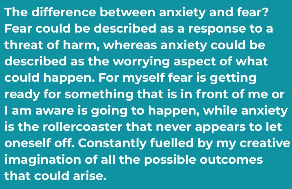 Infographic. Text states. The difference between anxiety and fear? Fear could be described as a response to a threat of harm, whereas anxiety could be described as the worrying aspect of what could happen. For myself fear is getting ready for something that is in front of me or I am aware is going to happen, while anxiety is the rollercoaster that never appears to let oneself off. Constantly fuelled by my creative imagination of all the possible outcomes that could arise.